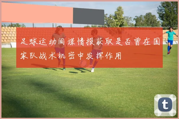 足球运动间谍情报获取是否曾在国家队战术机密中发挥作用